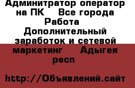 Админитратор-оператор на ПК  - Все города Работа » Дополнительный заработок и сетевой маркетинг   . Адыгея респ.